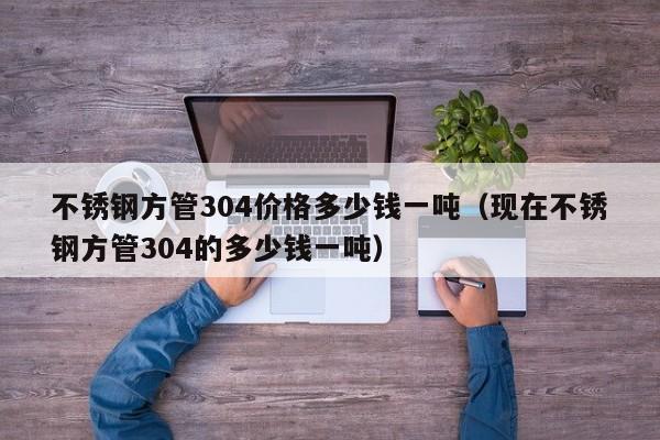 不锈钢方管304价格多少钱一吨（现在不锈钢方管304的多少钱一吨）