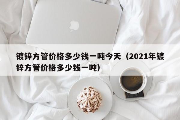 镀锌方管价格多少钱一吨今天（2021年镀锌方管价格多少钱一吨）