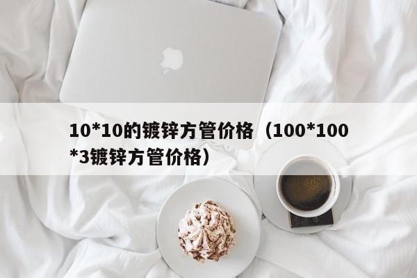 10*10的镀锌方管价格（100*100*3镀锌方管价格）