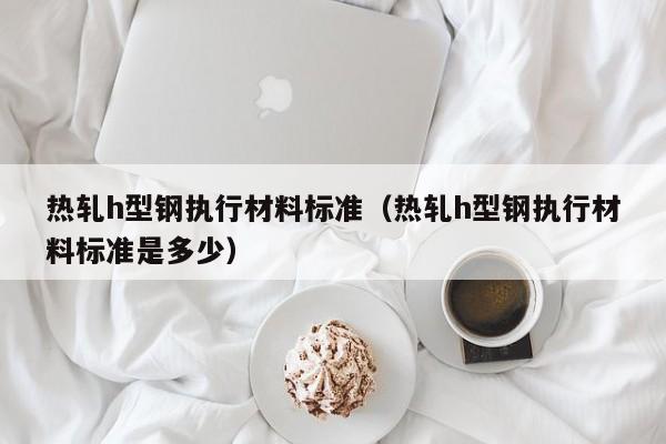 热轧h型钢执行材料标准（热轧h型钢执行材料标准是多少）