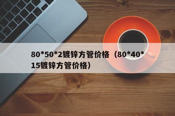 80*50*2镀锌方管价格（80*40*15镀锌方管价格）